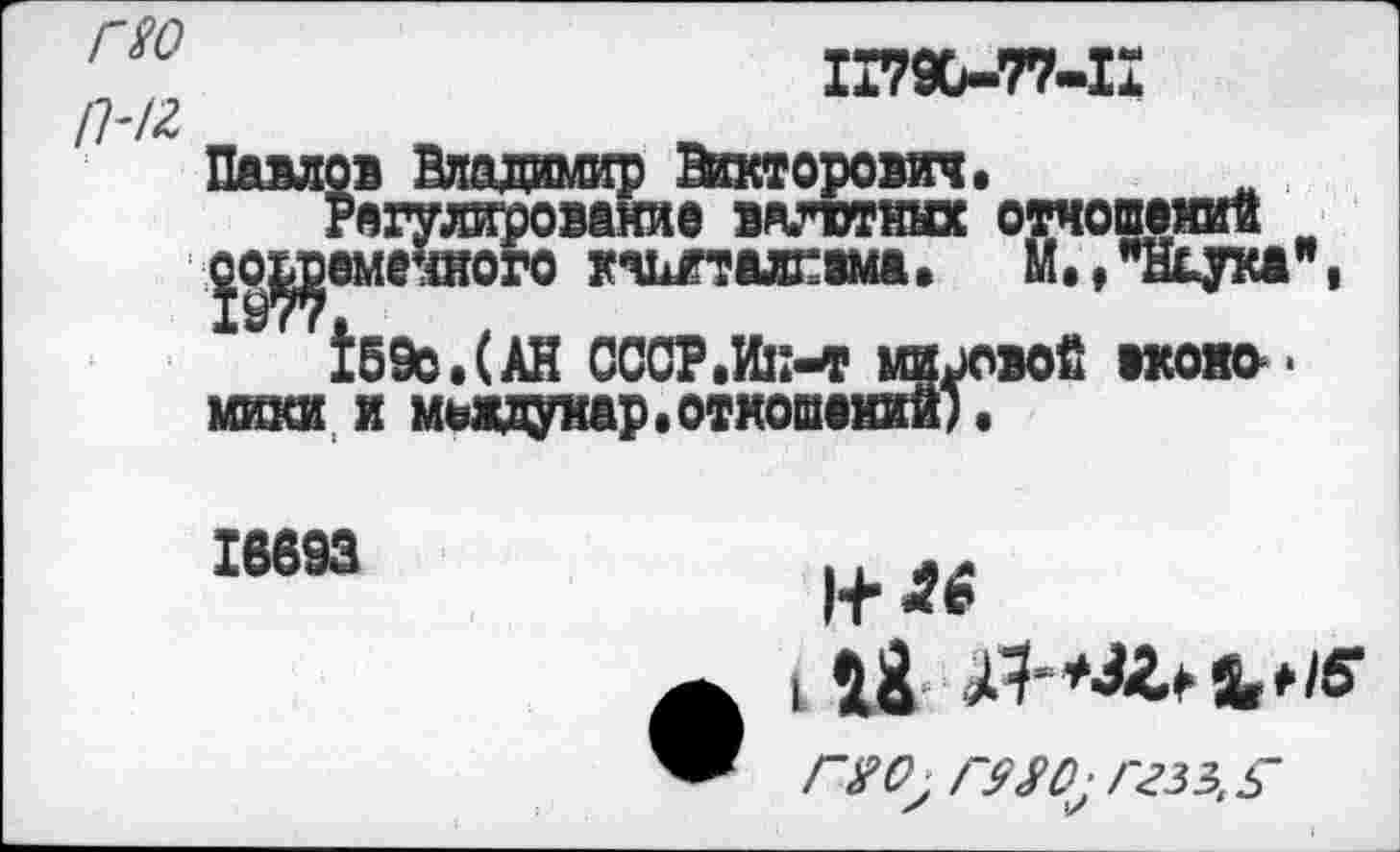 ﻿ГЮ
ГН2
1Г7Х-77-1Х
Павлов Владимир Викторович,
Регулирование валютных отношений _
^о^еменното кшталгвма, М.^Н^ука”,
1б9о.(АН СССР.Ик-т мировой вконо-юши и мьадунар.отношении).
16693
1+^
I йЯ ^*/6*
Г Я О'■Г$^0:ГгЗЗ,§